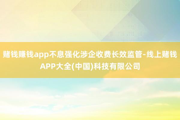 赌钱赚钱app不息强化涉企收费长效监管-线上赌钱APP大全(中国)科技有限公司