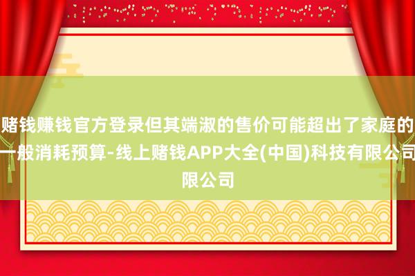 赌钱赚钱官方登录但其端淑的售价可能超出了家庭的一般消耗预算-线上赌钱APP大全(中国)科技有限公司