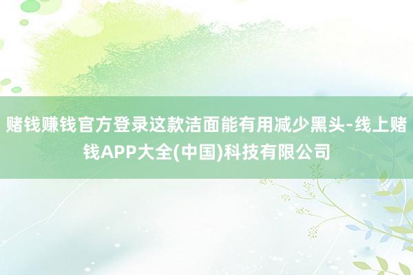 赌钱赚钱官方登录这款洁面能有用减少黑头-线上赌钱APP大全(中国)科技有限公司