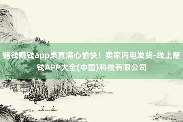 赌钱赚钱app果真满心愉快！卖家闪电发货-线上赌钱APP大全(中国)科技有限公司