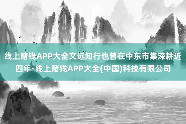 线上赌钱APP大全文远知行也曾在中东市集深耕近四年-线上赌钱APP大全(中国)科技有限公司