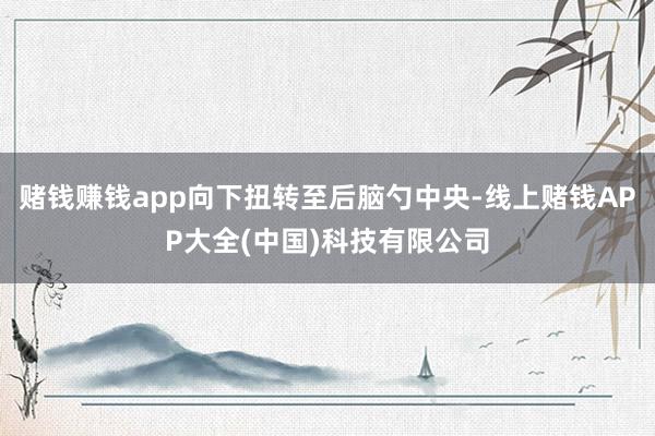 赌钱赚钱app向下扭转至后脑勺中央-线上赌钱APP大全(中国)科技有限公司