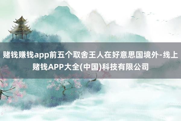 赌钱赚钱app前五个取舍王人在好意思国境外-线上赌钱APP大全(中国)科技有限公司