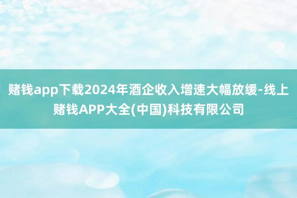 赌钱app下载2024年酒企收入增速大幅放缓-线上赌钱APP大全(中国)科技有限公司