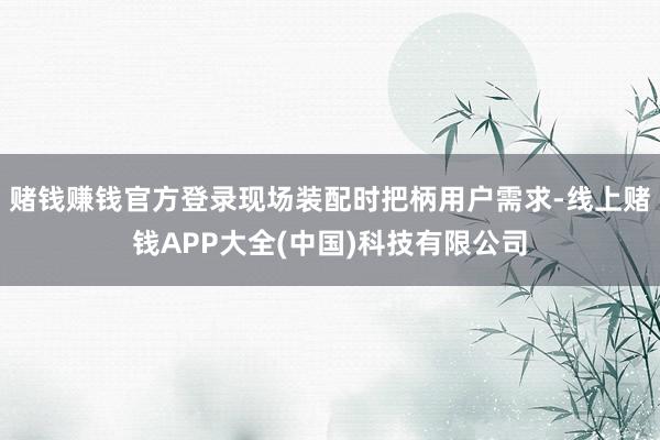 赌钱赚钱官方登录现场装配时把柄用户需求-线上赌钱APP大全(中国)科技有限公司
