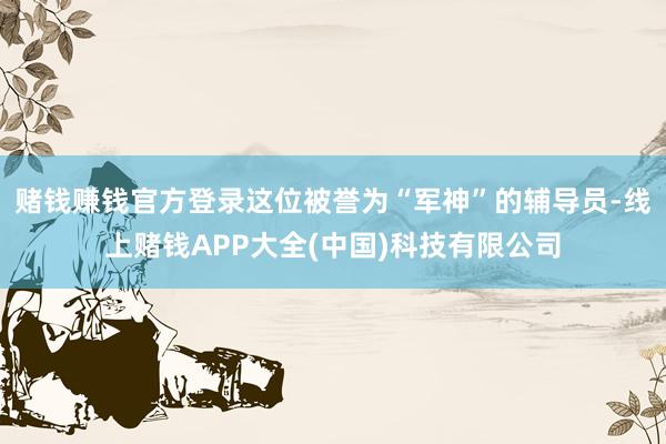 赌钱赚钱官方登录这位被誉为“军神”的辅导员-线上赌钱APP大全(中国)科技有限公司