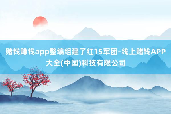 赌钱赚钱app整编组建了红15军团-线上赌钱APP大全(中国)科技有限公司