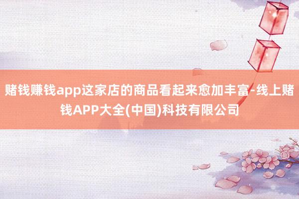 赌钱赚钱app这家店的商品看起来愈加丰富-线上赌钱APP大全(中国)科技有限公司