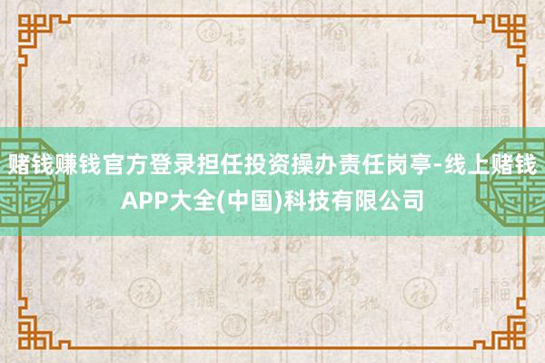 赌钱赚钱官方登录担任投资操办责任岗亭-线上赌钱APP大全(中国)科技有限公司