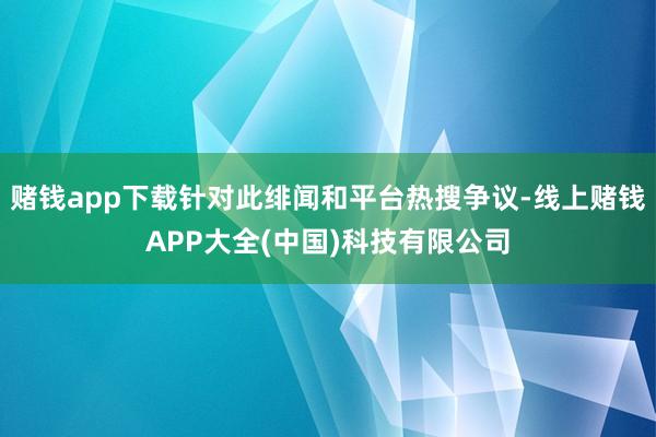 赌钱app下载针对此绯闻和平台热搜争议-线上赌钱APP大全(中国)科技有限公司