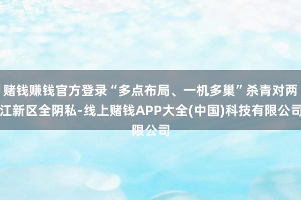 赌钱赚钱官方登录“多点布局、一机多巢”杀青对两江新区全阴私-线上赌钱APP大全(中国)科技有限公司