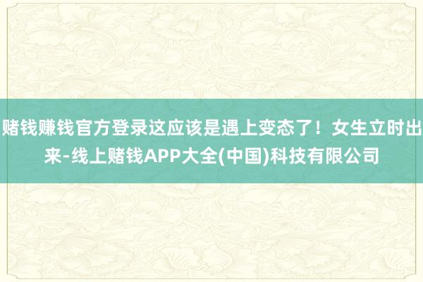 赌钱赚钱官方登录这应该是遇上变态了！女生立时出来-线上赌钱APP大全(中国)科技有限公司