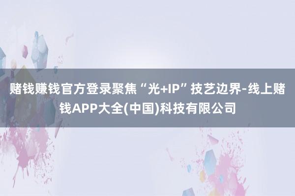 赌钱赚钱官方登录聚焦“光+IP”技艺边界-线上赌钱APP大全(中国)科技有限公司