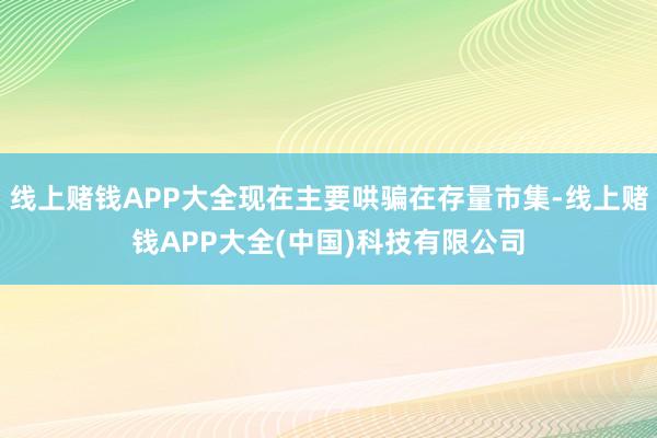 线上赌钱APP大全现在主要哄骗在存量市集-线上赌钱APP大全(中国)科技有限公司