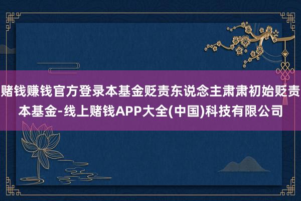 赌钱赚钱官方登录本基金贬责东说念主肃肃初始贬责本基金-线上赌钱APP大全(中国)科技有限公司