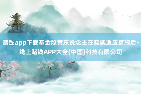 赌钱app下载基金照管东说念主在实施适应措施后-线上赌钱APP大全(中国)科技有限公司