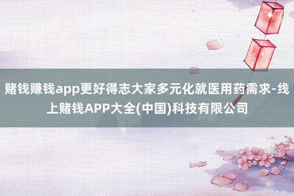 赌钱赚钱app更好得志大家多元化就医用药需求-线上赌钱APP大全(中国)科技有限公司