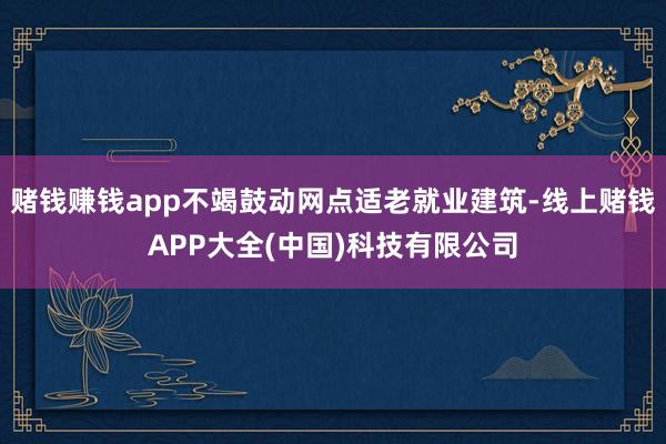 赌钱赚钱app不竭鼓动网点适老就业建筑-线上赌钱APP大全(中国)科技有限公司