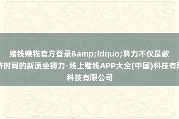 赌钱赚钱官方登录&ldquo;算力不仅是数字经济时间的新质坐褥力-线上赌钱APP大全(中国)科技有限公司