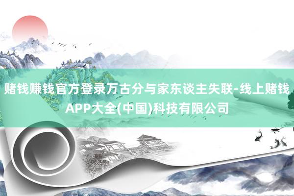 赌钱赚钱官方登录万古分与家东谈主失联-线上赌钱APP大全(中国)科技有限公司