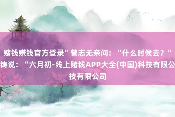 赌钱赚钱官方登录”曾志无奈问：“什么时候去？”陶铸说：“六月初-线上赌钱APP大全(中国)科技有限公司