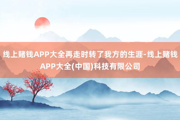 线上赌钱APP大全再走时转了我方的生涯-线上赌钱APP大全(中国)科技有限公司