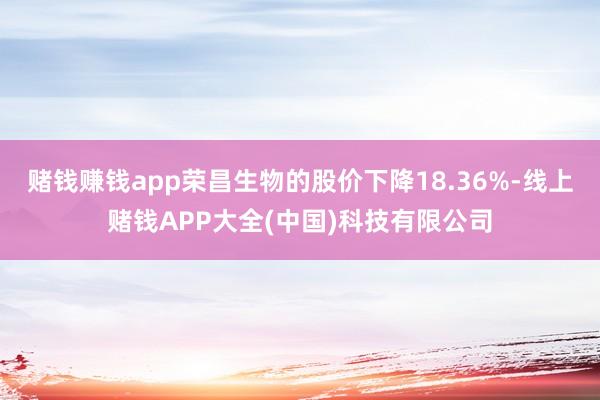 赌钱赚钱app荣昌生物的股价下降18.36%-线上赌钱APP大全(中国)科技有限公司