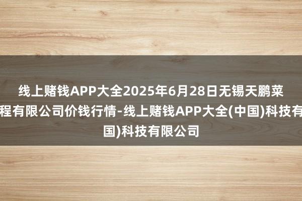 线上赌钱APP大全2025年6月28日无锡天鹏菜篮子工程有限公司价钱行情-线上赌钱APP大全(中国)科技有限公司