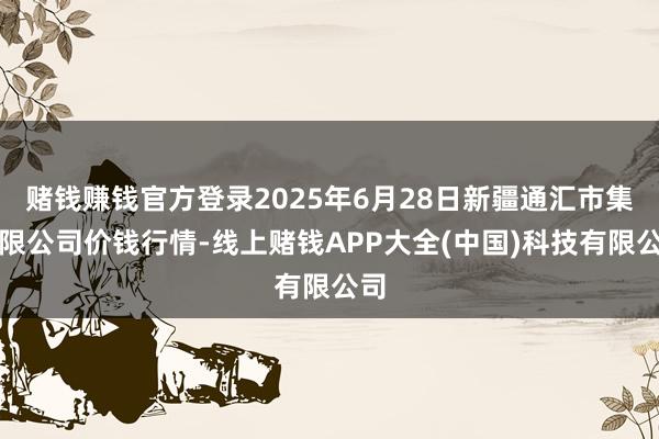 赌钱赚钱官方登录2025年6月28日新疆通汇市集有限公司价钱行情-线上赌钱APP大全(中国)科技有限公司