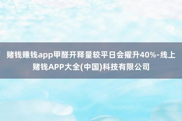 赌钱赚钱app甲醛开释量较平日会擢升40%-线上赌钱APP大全(中国)科技有限公司