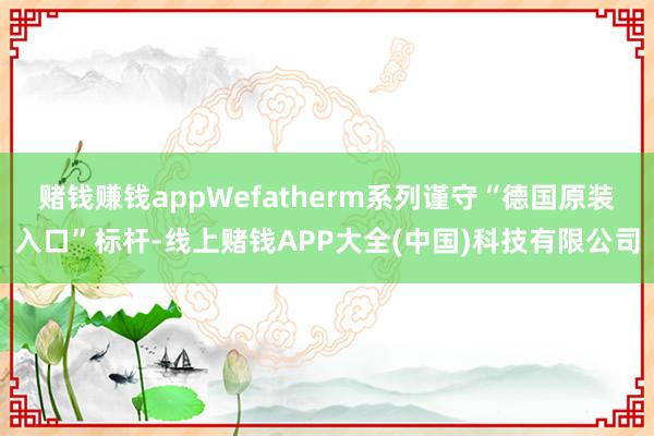 赌钱赚钱appWefatherm系列谨守“德国原装入口”标杆-线上赌钱APP大全(中国)科技有限公司