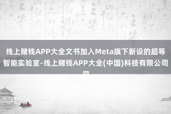 线上赌钱APP大全文书加入Meta旗下新设的超等智能实验室-线上赌钱APP大全(中国)科技有限公司