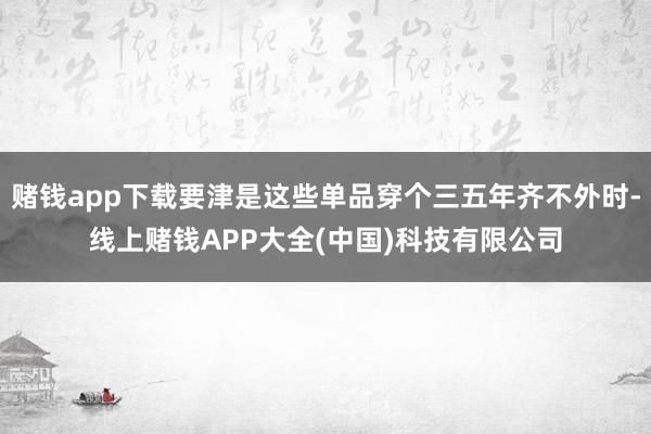 赌钱app下载要津是这些单品穿个三五年齐不外时-线上赌钱APP大全(中国)科技有限公司