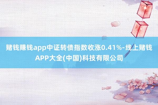 赌钱赚钱app中证转债指数收涨0.41%-线上赌钱APP大全(中国)科技有限公司