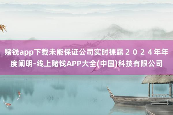 赌钱app下载未能保证公司实时裸露２０２４年年度阐明-线上赌钱APP大全(中国)科技有限公司