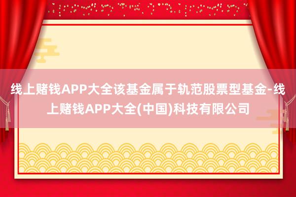 线上赌钱APP大全　　该基金属于轨范股票型基金-线上赌钱APP大全(中国)科技有限公司