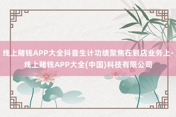 线上赌钱APP大全抖音生计功绩聚焦在到店业务上-线上赌钱APP大全(中国)科技有限公司