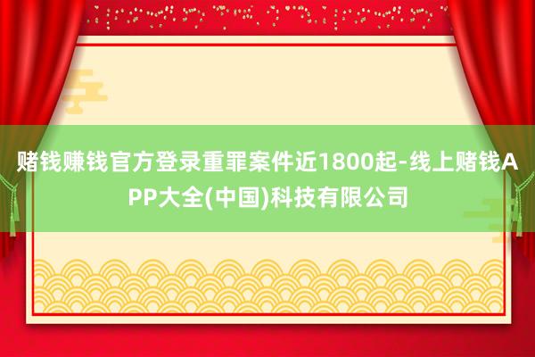 赌钱赚钱官方登录重罪案件近1800起-线上赌钱APP大全(中国)科技有限公司