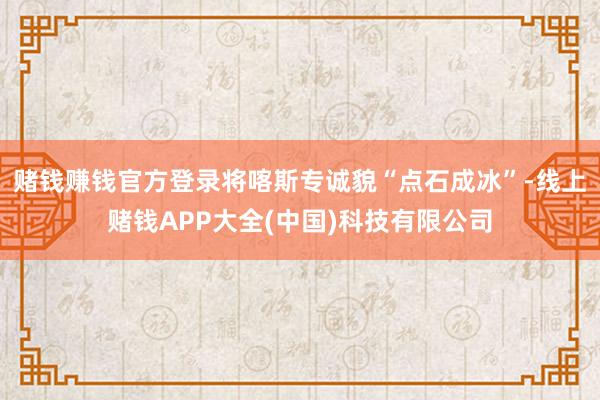赌钱赚钱官方登录将喀斯专诚貌“点石成冰”-线上赌钱APP大全(中国)科技有限公司