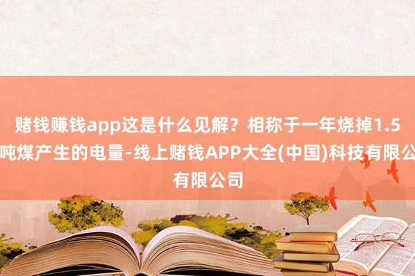 赌钱赚钱app这是什么见解？相称于一年烧掉1.5亿吨煤产生的电量-线上赌钱APP大全(中国)科技有限公司