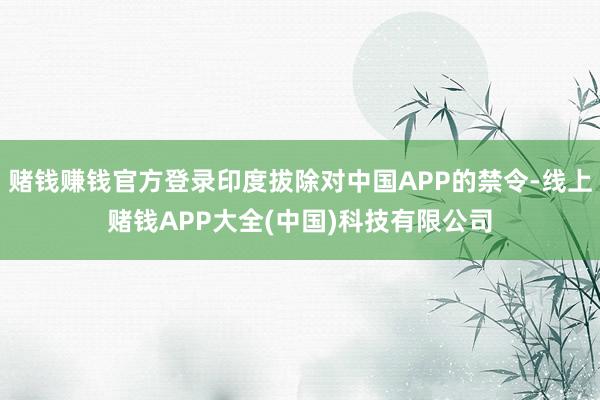 赌钱赚钱官方登录印度拔除对中国APP的禁令-线上赌钱APP大全(中国)科技有限公司