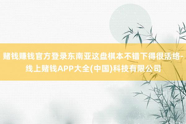 赌钱赚钱官方登录东南亚这盘棋本不错下得很活络-线上赌钱APP大全(中国)科技有限公司