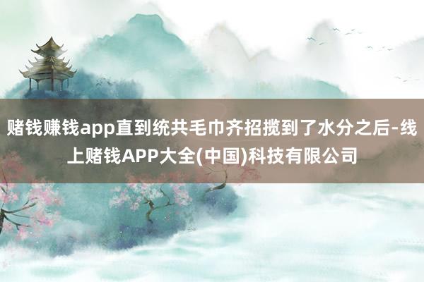 赌钱赚钱app直到统共毛巾齐招揽到了水分之后-线上赌钱APP大全(中国)科技有限公司