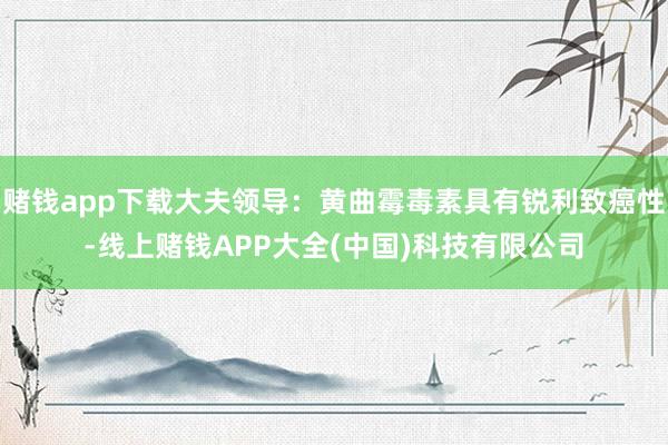 赌钱app下载大夫领导：黄曲霉毒素具有锐利致癌性-线上赌钱APP大全(中国)科技有限公司