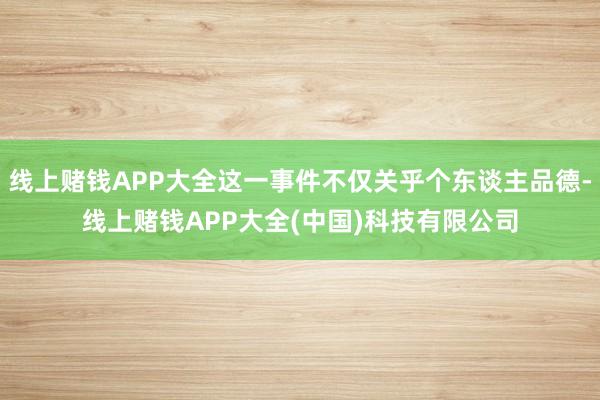 线上赌钱APP大全这一事件不仅关乎个东谈主品德-线上赌钱APP大全(中国)科技有限公司