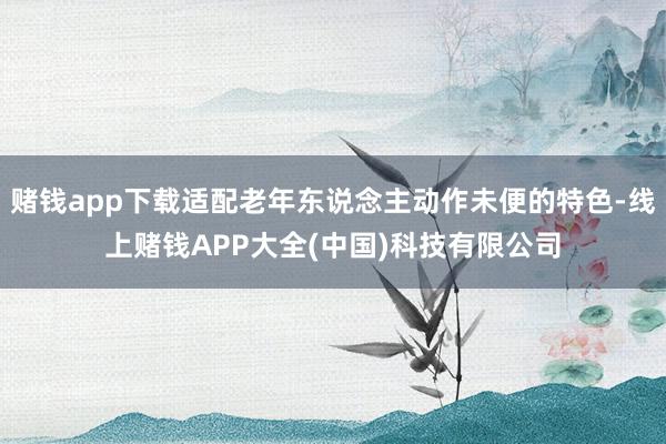 赌钱app下载适配老年东说念主动作未便的特色-线上赌钱APP大全(中国)科技有限公司