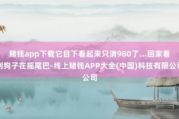 赌钱app下载它目下看起来只消980了...回家看到狗子在摇尾巴-线上赌钱APP大全(中国)科技有限公司