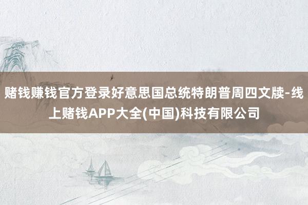 赌钱赚钱官方登录好意思国总统特朗普周四文牍-线上赌钱APP大全(中国)科技有限公司