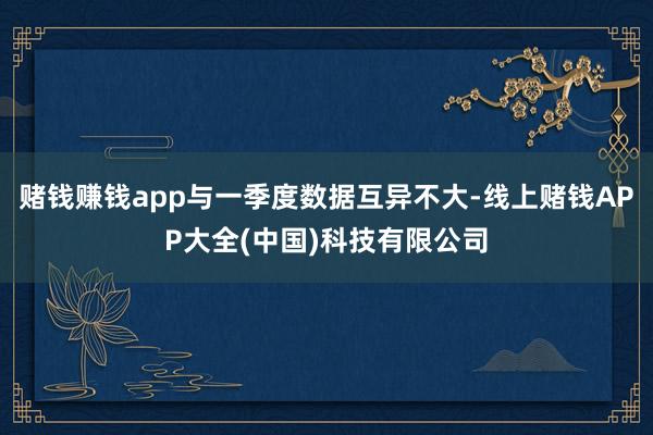 赌钱赚钱app与一季度数据互异不大-线上赌钱APP大全(中国)科技有限公司