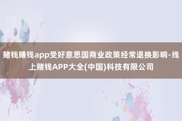 赌钱赚钱app受好意思国商业政策经常退换影响-线上赌钱APP大全(中国)科技有限公司